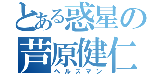 とある惑星の芦原健仁（ヘルスマン）