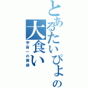 とあるたいぴょんの大食い（宇宙一の胃袋）