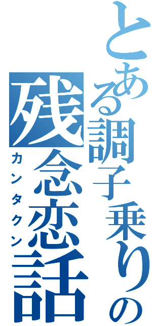 とある調子乗りの残念恋話（カンタクン）