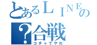 とあるＬＩＮＥの？合戦（コチャでやれ）