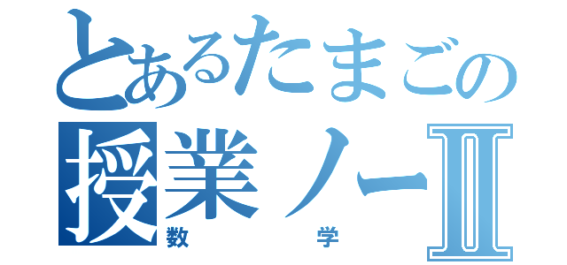 とあるたまごの授業ノートⅡ（数学）