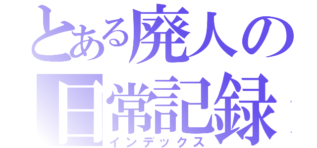 とある廃人の日常記録（インデックス）