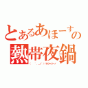 とあるあほーすの熱帯夜鍋（（ 　゜，＿ゝ゜）バカジャネーノ）