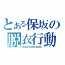 とある保坂の脱衣行動（あははあははあははは）