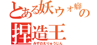 とある妖ウォ癖の捏造王（みずのえりゅうじん）