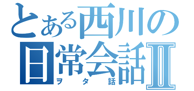 とある西川の日常会話Ⅱ（ヲタ話）