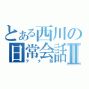 とある西川の日常会話Ⅱ（ヲタ話）