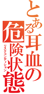 とある耳血の危険状態（リスクコンディション）