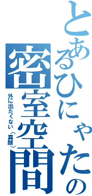 とあるひにゃたのの密室空間（外に出たくない（真顔））