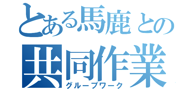 とある馬鹿との共同作業（グループワーク）