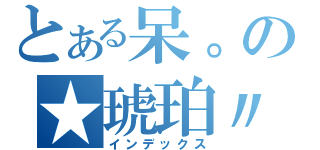 とある呆。の★琥珀〃（インデックス）