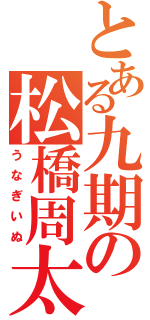 とある九期の松橋周太呂（うなぎいぬ）