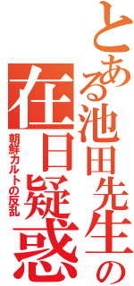 とある池田先生の在日疑惑（朝鮮カルトの反乱）