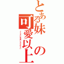 とある妹の可愛以上（こんなに可愛いわけがない）