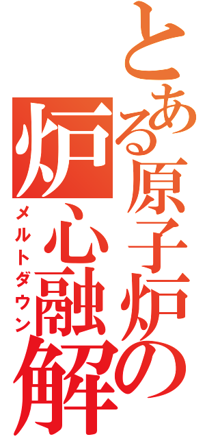 とある原子炉の炉心融解（メルトダウン）