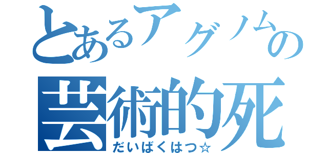 とあるアグノムの芸術的死（だいばくはつ☆）