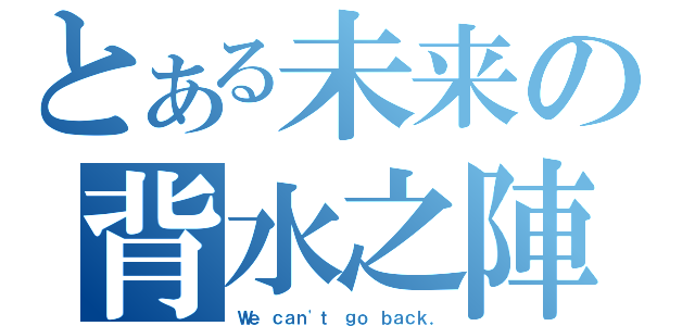 とある未来の背水之陣（Ｗｅ ｃａｎ\'ｔ ｇｏ ｂａｃｋ．）