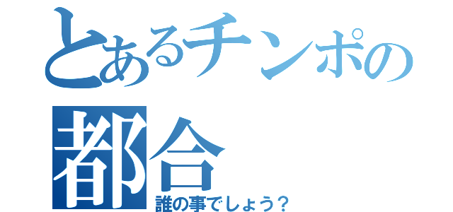 とあるチンポの都合（誰の事でしょう？）