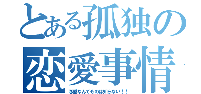 とある孤独の恋愛事情（恋愛なんてものは知らない！！）