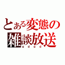 とある変態の雑談放送（ｇｄｇｄ）