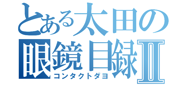 とある太田の眼鏡目録Ⅱ（コンタクトダヨ）