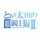 とある太田の眼鏡目録Ⅱ（コンタクトダヨ）