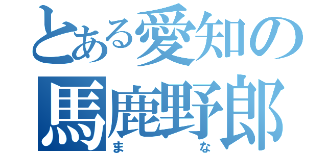 とある愛知の馬鹿野郎（まな）