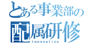 とある事業部の配属研修（Ｉｎｎｏｖａｔｉｏｎ）