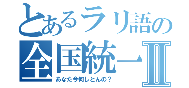 とあるラリ語の全国統一Ⅱ（あなた今何しとんの？）