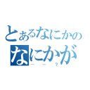 とあるなにかのなにかが（……？）