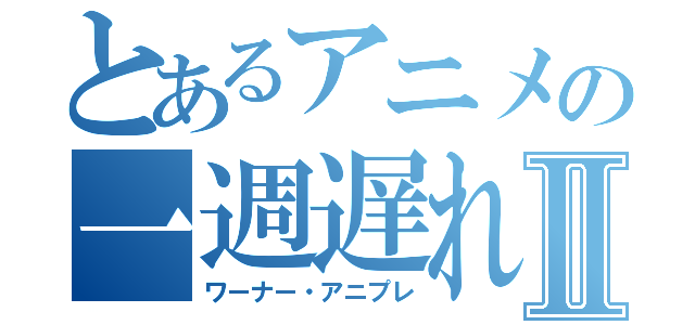 とあるアニメの一週遅れⅡ（ワーナー・アニプレ）