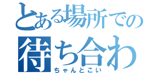 とある場所での待ち合わせ（ちゃんとこい）