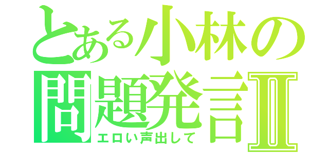 とある小林の問題発言Ⅱ（エロい声出して）