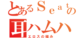 とあるＳｅａｔｏ の耳ハムハム（エロスの極み）