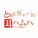 とあるＳｅａｔｏ の耳ハムハム（エロスの極み）