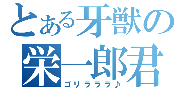 とある牙獣の栄一郎君（ゴリラララ♪）