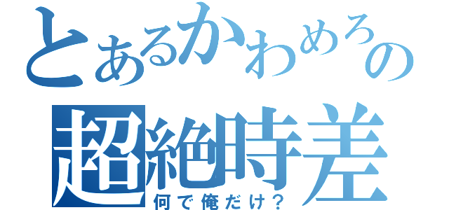 とあるかわめろの超絶時差（何で俺だけ？）