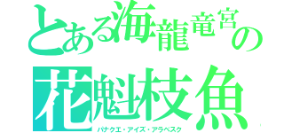 とある海龍竜宮　の花魁枝魚（パナクエ・アイズ・アラベスク）