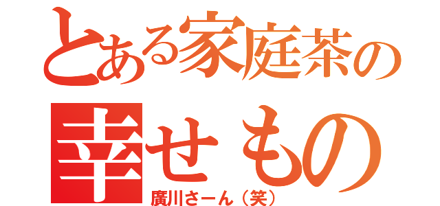 とある家庭茶の幸せもの（廣川さーん（笑））