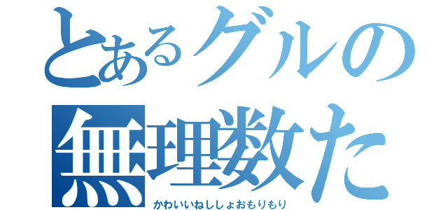 とあるグルの無理数たち（かわいいねししょおもりもり）