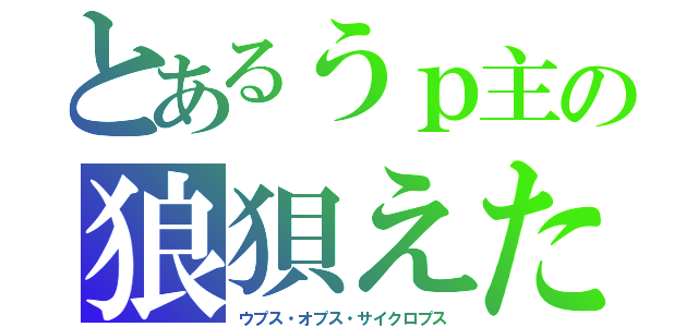 とあるうｐ主の狼狽えた（ウプス・オプス・サイクロプス）