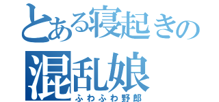 とある寝起きの混乱娘（ふわふわ野郎）