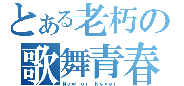 とある老朽の歌舞青春（Ｎｏｗ ｏｒ Ｎｅｖｅｒ）