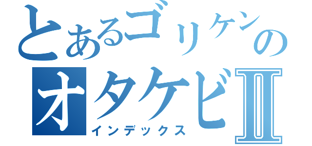 とあるゴリケンのオタケビⅡ（インデックス）