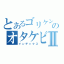 とあるゴリケンのオタケビⅡ（インデックス）