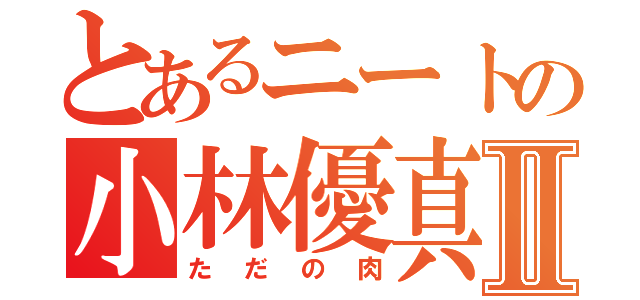 とあるニートの小林優真Ⅱ（ただの肉）