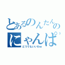 とあるのんたんのにゃんぱすー（どうでもいいわｗ）